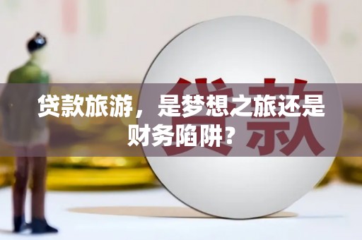 沁县贷款旅游，是梦想之旅还是财务陷阱？