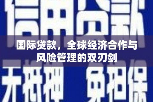 沁县国际贷款，全球经济合作与风险管理的双刃剑