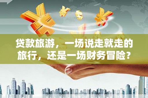 沁县贷款旅游，一场说走就走的旅行，还是一场财务冒险？