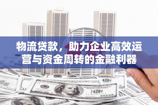 沁县物流贷款，助力企业高效运营与资金周转的金融利器