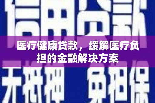 沁县医疗健康贷款，缓解医疗负担的金融解决方案