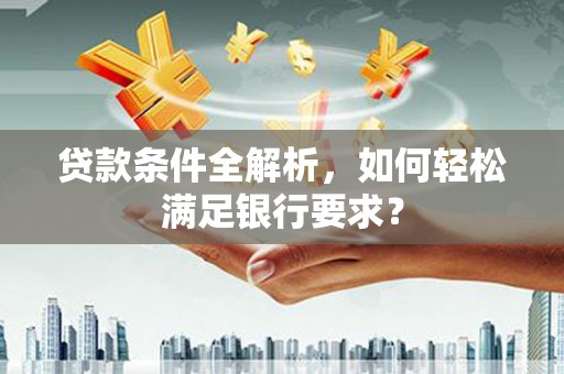 沁县贷款条件全解析，如何轻松满足银行要求？