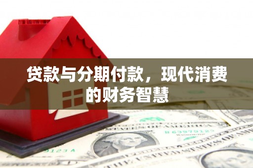 沁县贷款与分期付款，现代消费的财务智慧