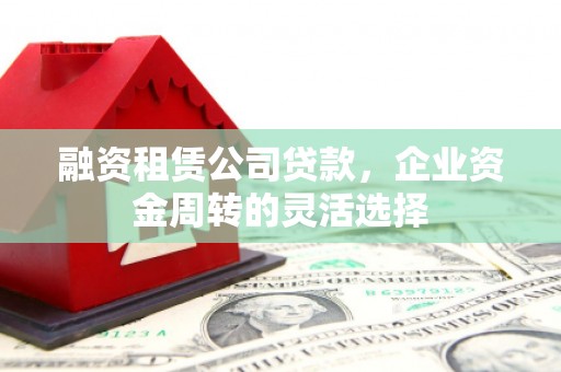 沁县融资租赁公司贷款，企业资金周转的灵活选择