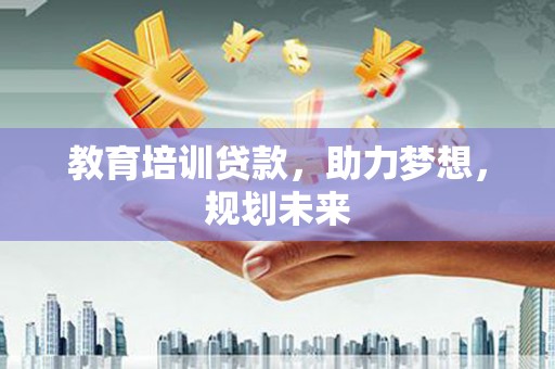 沁县教育培训贷款，助力梦想，规划未来