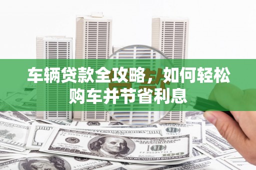 沁县车辆贷款全攻略，如何轻松购车并节省利息