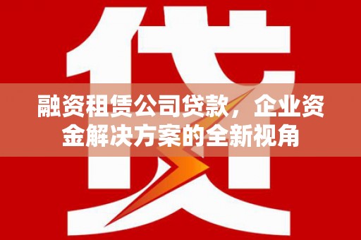 沁县融资租赁公司贷款，企业资金解决方案的全新视角