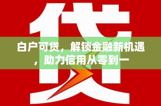 沁县白户可贷，解锁金融新机遇，助力信用从零到一