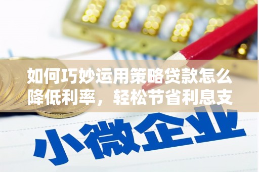 沁县如何巧妙运用策略贷款怎么降低利率，轻松节省利息支出