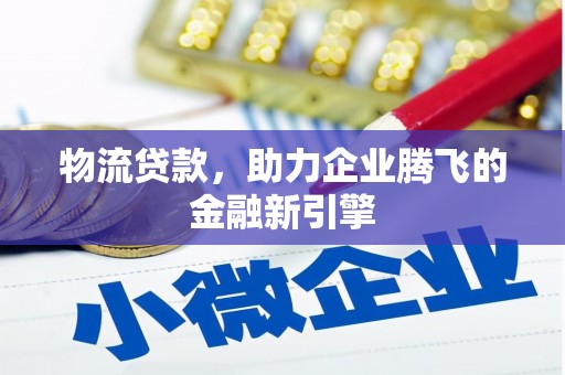 沁县物流贷款，助力企业腾飞的金融新引擎