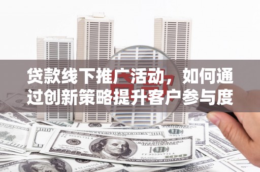 沁县贷款线下推广活动，如何通过创新策略提升客户参与度