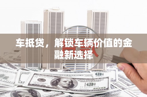 沁县车抵贷，解锁车辆价值的金融新选择