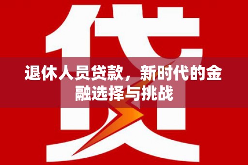 沁县退休人员贷款，新时代的金融选择与挑战