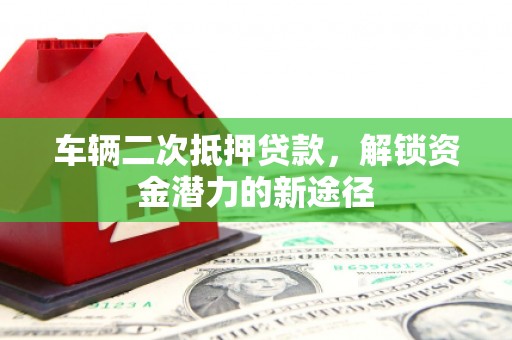 沁县车辆二次抵押贷款，解锁资金潜力的新途径