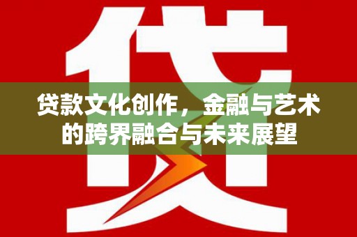 沁县贷款文化创作，金融与艺术的跨界融合与未来展望