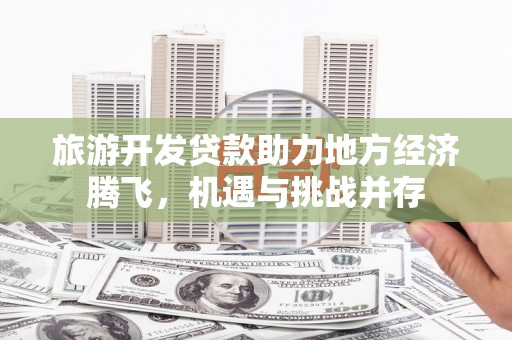 沁县旅游开发贷款助力地方经济腾飞，机遇与挑战并存