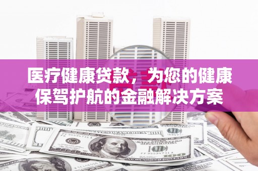 沁县医疗健康贷款，为您的健康保驾护航的金融解决方案