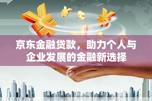 沁县京东金融贷款，助力个人与企业发展的金融新选择
