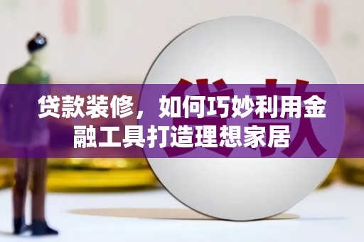 沁县贷款装修，如何巧妙利用金融工具打造理想家居