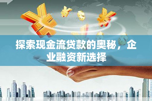 沁县探索现金流贷款的奥秘，企业融资新选择