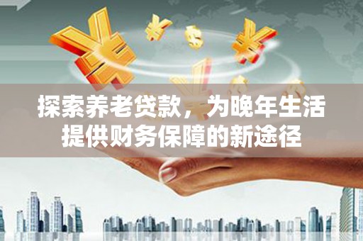 沁县探索养老贷款，为晚年生活提供财务保障的新途径