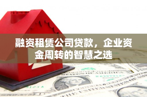 沁县融资租赁公司贷款，企业资金周转的智慧之选