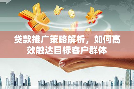 沁县贷款推广策略解析，如何高效触达目标客户群体