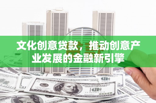 沁县文化创意贷款，推动创意产业发展的金融新引擎