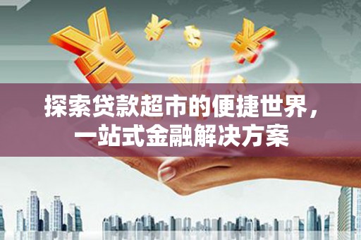沁县探索贷款超市的便捷世界，一站式金融解决方案