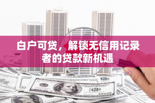 沁县白户可贷，解锁无信用记录者的贷款新机遇