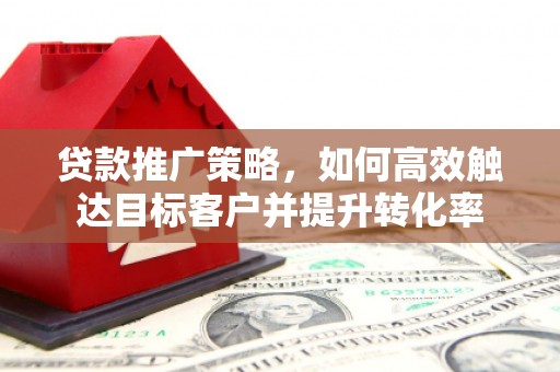 沁县贷款推广策略，如何高效触达目标客户并提升转化率
