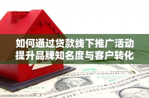 沁县如何通过贷款线下推广活动提升品牌知名度与客户转化率