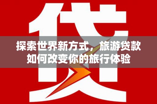 沁县探索世界新方式，旅游贷款如何改变你的旅行体验