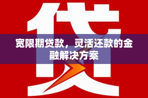 沁县宽限期贷款，灵活还款的金融解决方案