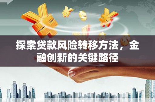 沁县探索贷款风险转移方法，金融创新的关键路径
