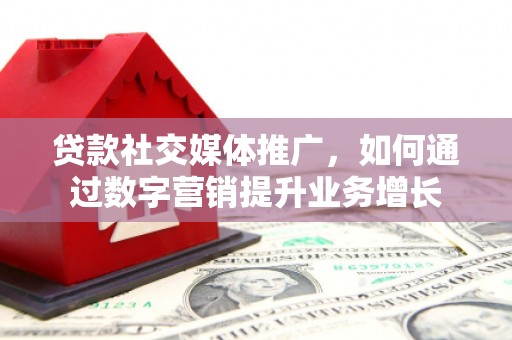 沁县贷款社交媒体推广，如何通过数字营销提升业务增长