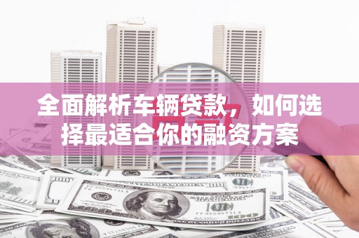 沁县全面解析车辆贷款，如何选择最适合你的融资方案