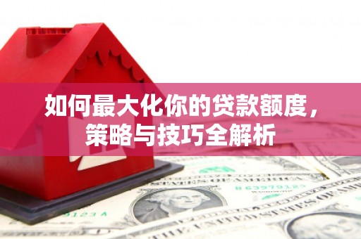沁县如何最大化你的贷款额度，策略与技巧全解析