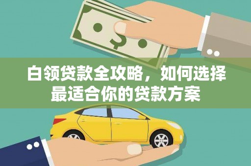 沁县白领贷款全攻略，如何选择最适合你的贷款方案